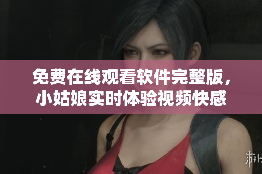 免费在线观看软件完整版，小姑娘实时体验视频快感