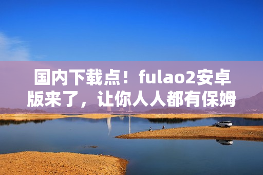 国内下载点！fulao2安卓版来了，让你人人都有保姆级陪护。