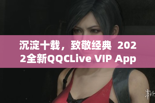 沉淀十载，致敬经典  2022全新QQCLive VIP App正式上线