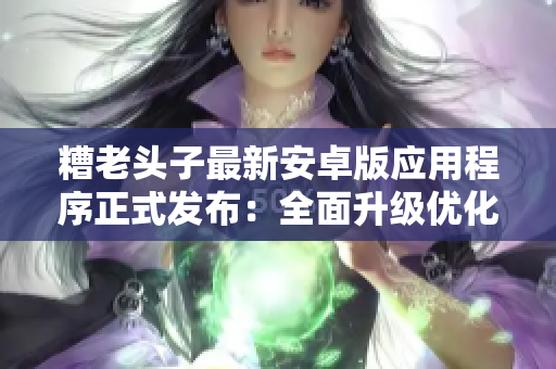 糟老头子最新安卓版应用程序正式发布：全面升级优化，实用功能更强大