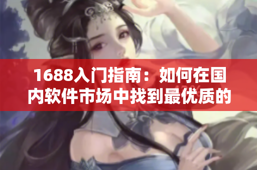 1688入门指南：如何在国内软件市场中找到最优质的网络软件产品