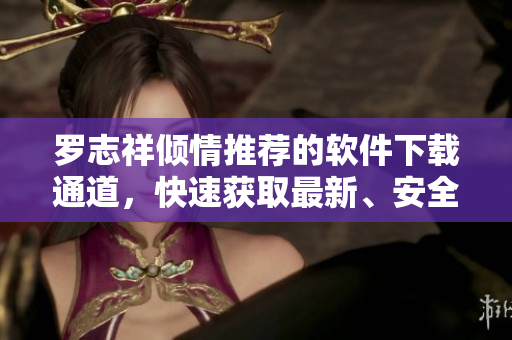罗志祥倾情推荐的软件下载通道，快速获取最新、安全的软件资源