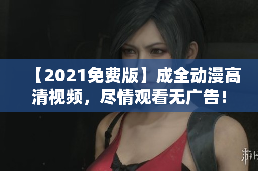 【2021免费版】成全动漫高清视频，尽情观看无广告！