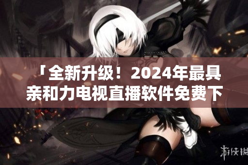  「全新升级！2024年最具亲和力电视直播软件免费下载！」