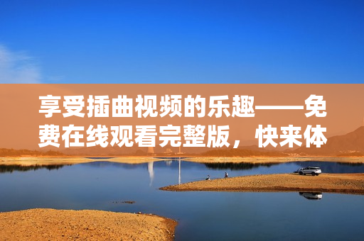 享受插曲视频的乐趣——免费在线观看完整版，快来体验吧！