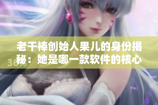 老干棒创始人果儿的身份揭秘：她是哪一款软件的核心开发者？