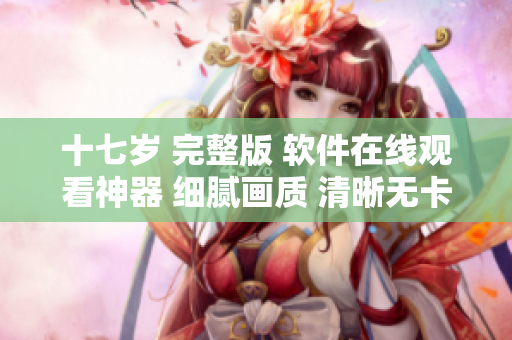 十七岁 完整版 软件在线观看神器 细腻画质 清晰无卡顿