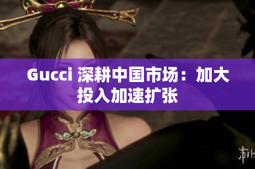 Gucci 深耕中国市场：加大投入加速扩张