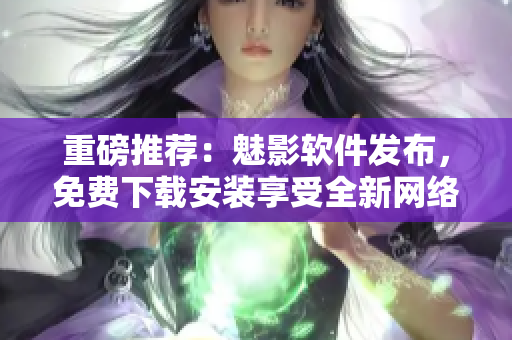 重磅推荐：魅影软件发布，免费下载安装享受全新网络应用！