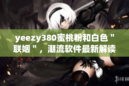 yeezy380蜜桃粉和白色＂联姻＂，潮流软件最新解读