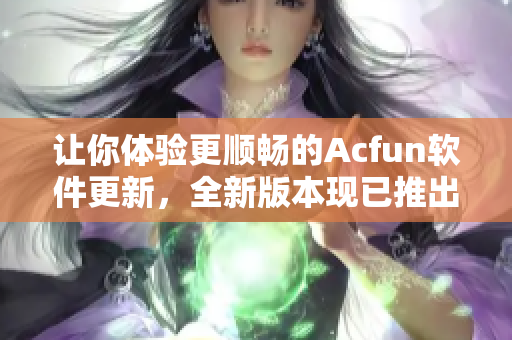 让你体验更顺畅的Acfun软件更新，全新版本现已推出！