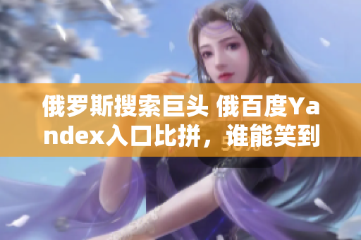 俄罗斯搜索巨头 俄百度Yandex入口比拼，谁能笑到最后