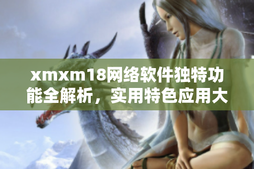 xmxm18网络软件独特功能全解析，实用特色应用大揭秘