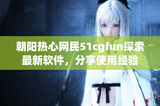 朝阳热心网民51cgfun探索最新软件，分享使用经验