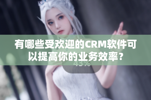 有哪些受欢迎的CRM软件可以提高你的业务效率？