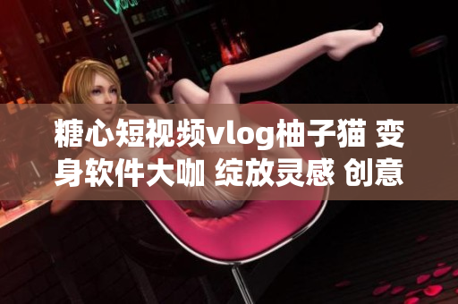 糖心短视频vlog柚子猫 变身软件大咖 绽放灵感 创意互动BOSS