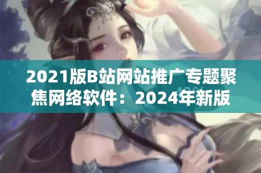 2021版B站网站推广专题聚焦网络软件：2024年新版网站再度登场