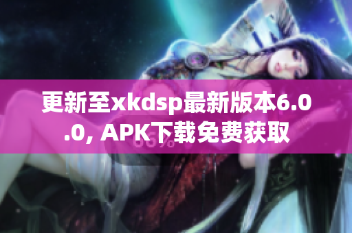 更新至xkdsp最新版本6.0.0, APK下载免费获取