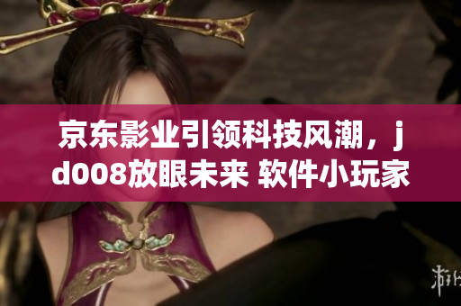 京东影业引领科技风潮，jd008放眼未来 软件小玩家们的新时代