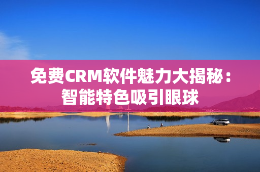 免费CRM软件魅力大揭秘：智能特色吸引眼球