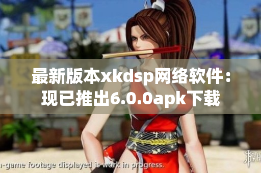 最新版本xkdsp网络软件：现已推出6.0.0apk下载