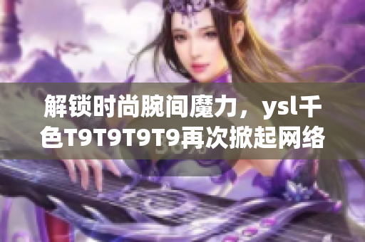 解锁时尚腕间魔力，ysl千色T9T9T9T9再次掀起网络软件话题