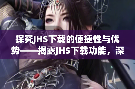 探究JHS下载的便捷性与优势——揭露JHS下载功能，深入解析其操作简易度及实用性