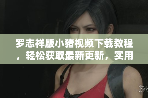 罗志祥版小猪视频下载教程，轻松获取最新更新，实用教程分享