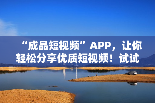 “成品短视频”APP，让你轻松分享优质短视频！试试这些最近火的APP？