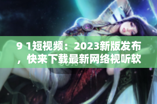 9 1短视频：2023新版发布，快来下载最新网络视听软件