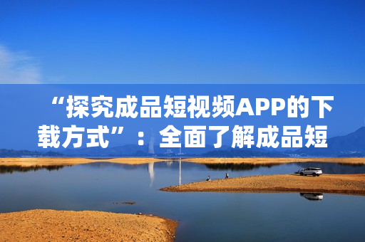 “探究成品短视频APP的下载方式”：全面了解成品短视频APP下载途径及方法