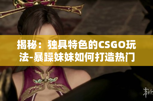 揭秘：独具特色的CSGO玩法-暴躁妹妹如何打造热门游戏视频？