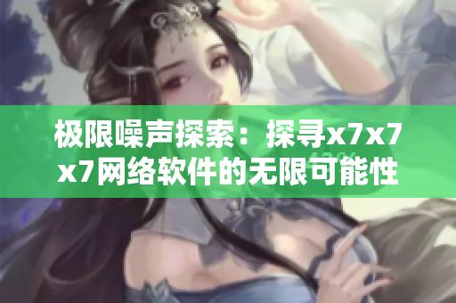 极限噪声探索：探寻x7x7x7网络软件的无限可能性