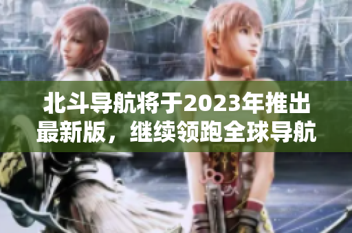 北斗导航将于2023年推出最新版，继续领跑全球导航产业