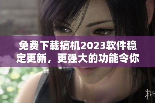 免费下载搞机2023软件稳定更新，更强大的功能令你信手拈来！