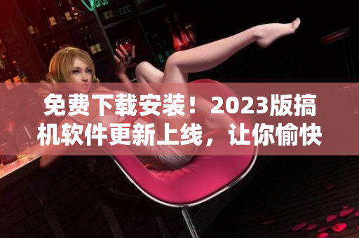 免费下载安装！2023版搞机软件更新上线，让你愉快编程！