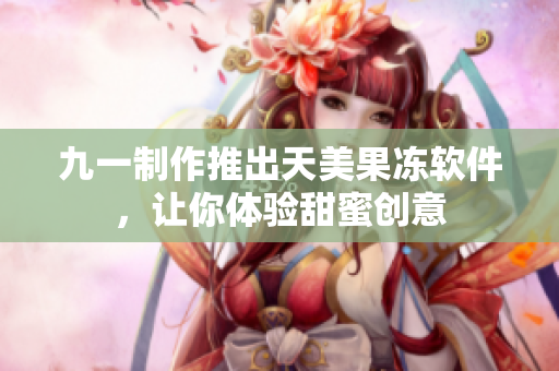 九一制作推出天美果冻软件，让你体验甜蜜创意