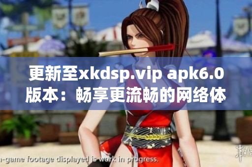 更新至xkdsp.vip apk6.0版本：畅享更流畅的网络体验