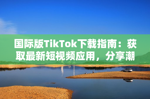 国际版TikTok下载指南：获取最新短视频应用，分享潮流文化与全球用户