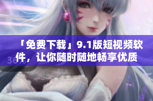 「免费下载」9.1版短视频软件，让你随时随地畅享优质视频！