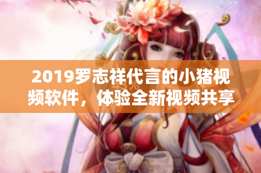 2019罗志祥代言的小猪视频软件，体验全新视频共享平台