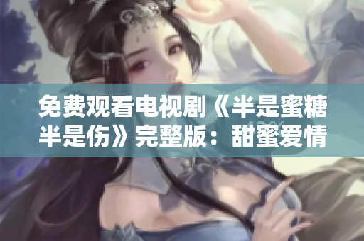 免费观看电视剧《半是蜜糖半是伤》完整版：甜蜜爱情与痛苦分离的真实写照