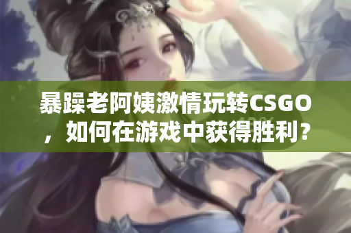 暴躁老阿姨激情玩转CSGO，如何在游戏中获得胜利？