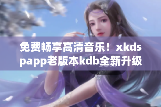 免费畅享高清音乐！xkdspapp老版本kdb全新升级无需会员！