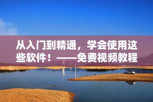 从入门到精通，学会使用这些软件！——免费视频教程推荐
