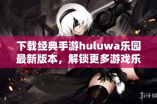 下载经典手游huluwa乐园最新版本，解锁更多游戏乐趣