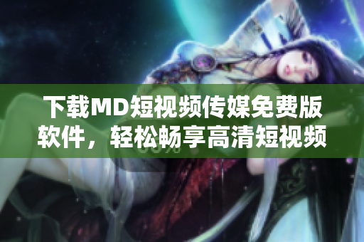 下载MD短视频传媒免费版软件，轻松畅享高清短视频创作！