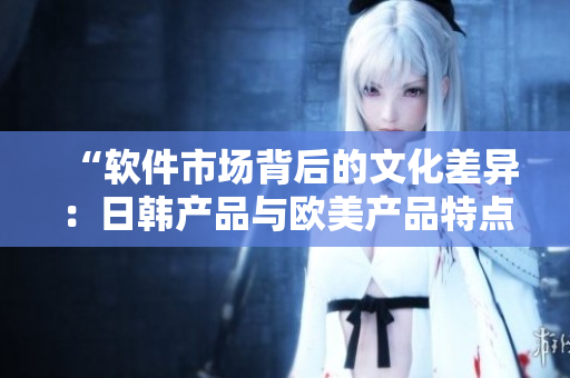 “软件市场背后的文化差异：日韩产品与欧美产品特点对比探析”