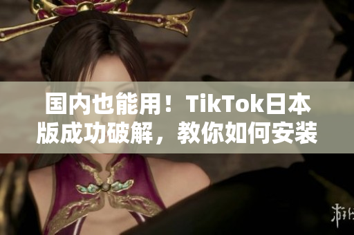 国内也能用！TikTok日本版成功破解，教你如何安装