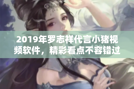 2019年罗志祥代言小猪视频软件，精彩看点不容错过